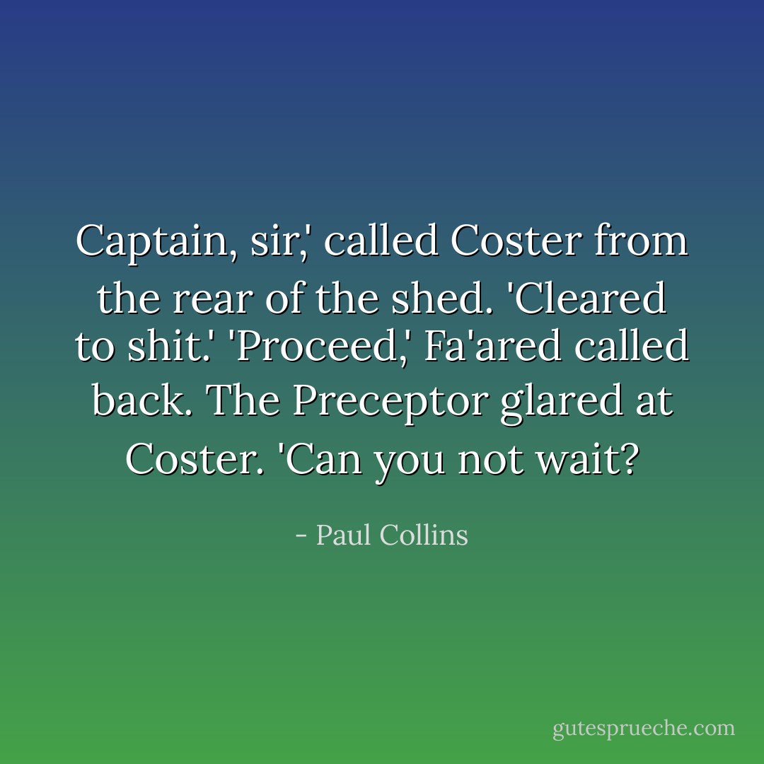 Captain, sir,' called Coster from the rear of the shed. 'Cleared to shit.'<br />'Proceed,' Fa'ared called back.<br />The Preceptor glared at Coster. 'Can you not wait? - Paul Collins