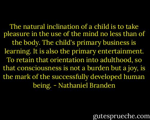 The natural inclination of a child is to take pleasure in the use of the mind no less than of the body. The child's primary business is learning. It is also the primary entertainment. To retain that orientation into adulthood, so that consciousness is not a burden but a joy, is the mark of the successfully developed human being. - Nathaniel Branden