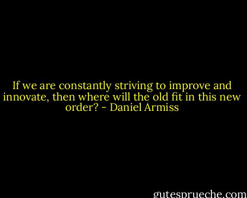 If we are constantly striving to improve and innovate, then where will the old fit in this new order? - Daniel Armiss