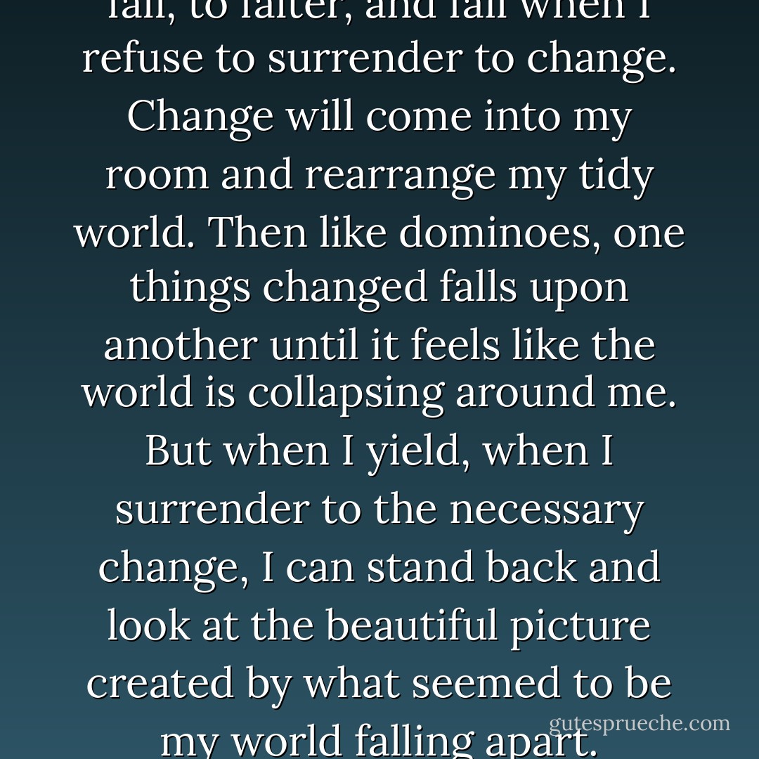 I find so many opportunities to fall, to falter, and fail when I refuse to surrender to change. Change will come into my room and rearrange my tidy world. Then like dominoes, one things changed falls upon another until it feels like the world is collapsing around me. But when I yield, when I surrender to the necessary change, I can stand back and look at the beautiful picture created by what seemed to be my world falling apart. - Stella Payton