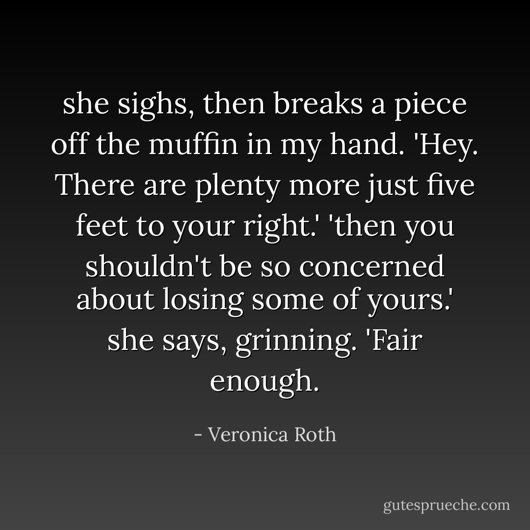 she sighs, then breaks a piece off the muffin in my hand. 'Hey. There are plenty more just five feet to your right.'<br />'then you shouldn't be so concerned about losing some of yours.' she says, grinning.<br />'Fair enough. - Veronica Roth