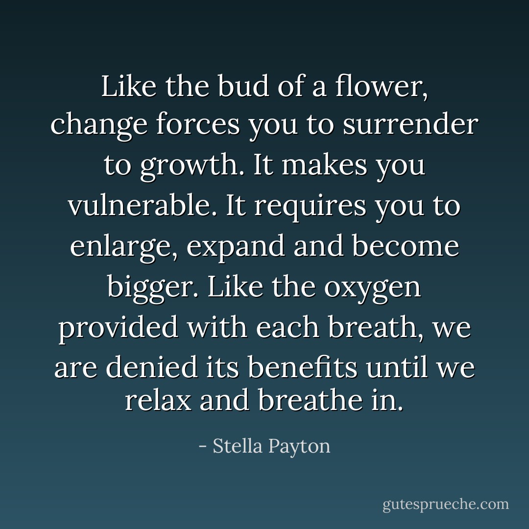 Like the bud of a flower, change forces you to surrender to growth. It makes you vulnerable. It requires you to enlarge, expand and become bigger. Like the oxygen provided with each breath, we are denied its benefits until we relax and breathe in. - Stella Payton