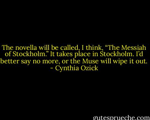 The novella will be called, I think, “The Messiah of Stockholm.” It takes place in Stockholm. I’d better say no more, or the Muse will wipe it out. - Cynthia Ozick
