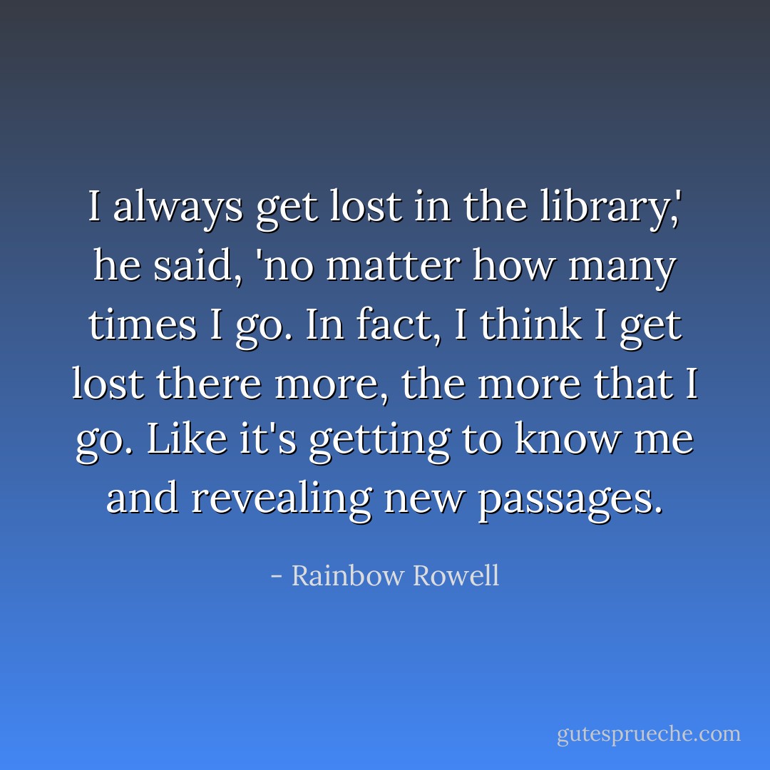 I always get lost in the library,' he said, 'no matter how many times I go. In fact, I think I get lost there more, the more that I go. Like it's getting to know me and revealing new passages. - Rainbow Rowell