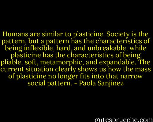 Humans are similar to plasticine. Society is the pattern, but a pattern has the characteristics of being inflexible, hard, and unbreakable, while plasticine has the characteristics of being pliable, soft, metamorphic, and expandable. The current situation clearly shows us how the mass of plasticine no longer fits into that narrow social pattern. - Paola Sanjinez