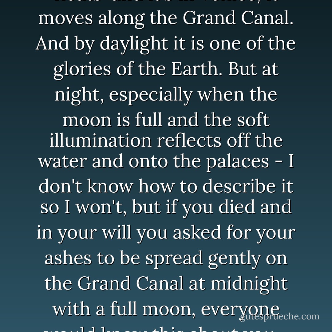 By day it is filled with boat traffic - water<br />buses, delivery boats, gondolas - if something floats<br /> and it's in Venice, it moves along the Grand Canal.<br />And by daylight it is one of the glories of the Earth.<br />But at night, especially when the moon is full<br />and the soft illumination reflects off the water and<br />onto the palaces - I don't know how to describe<br />it so I won't, but if you died and in your will you<br />asked for your ashes to be spread gently on the<br />Grand Canal at midnight with a full moon,<br />everyone would know this about you - you loved and understood beauty. - William Goldman