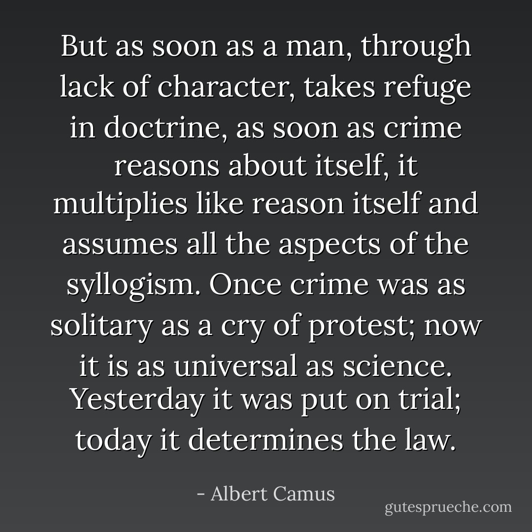 But as soon as a man, through lack of character, takes refuge in doctrine, as soon as crime reasons about itself, it multiplies like reason itself and assumes all the aspects of the syllogism. Once crime was as solitary as a cry of protest; now it is as universal as science. Yesterday it was put on trial; today it determines the law. - Albert Camus