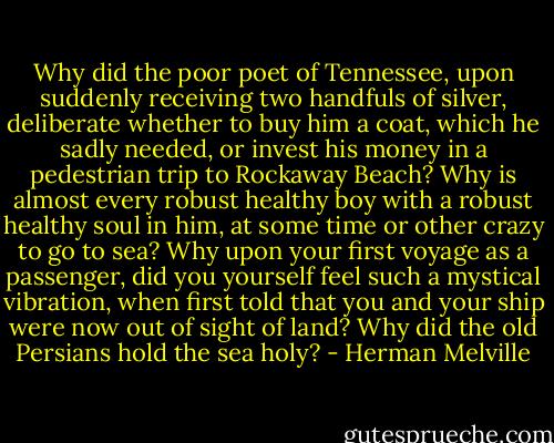 Why did the poor poet of Tennessee, upon suddenly receiving two handfuls of silver, deliberate whether to buy him a coat, which he sadly needed, or invest his money in a pedestrian trip to Rockaway Beach? Why is almost every robust healthy boy with a robust healthy soul in him, at some time or other crazy to go to sea? Why upon your first voyage as a passenger, did you yourself feel such a mystical vibration, when first told that you and your ship were now out of sight of land? Why did the old Persians hold the sea holy? - Herman Melville