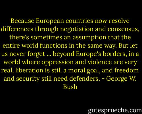 Because European countries now resolve differences through negotiation and consensus, there's sometimes an assumption that the entire world functions in the same way. But let us never forget ... beyond Europe's borders, in a world where oppression and violence are very real, liberation is still a moral goal, and freedom and security still need defenders. - George W. Bush