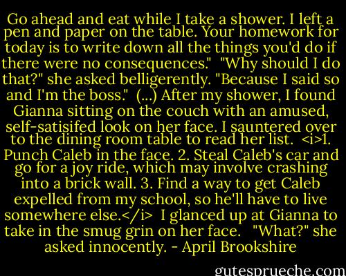 Go ahead and eat while I take a shower. I left a pen and paper on the table. Your homework for today is to write down all the things you'd do if there were no consequences."<br /><br />"Why should I do that?" she asked belligerently.<br />"Because I said so and I'm the boss."<br /><br />(...) After my shower, I found Gianna sitting on the couch with an amused, self-satisifed look on her face. I sauntered over to the dining room table to read her list.<br /><br /><i>1. Punch Caleb in the face.<br />2. Steal Caleb's car and go for a joy ride, which may involve crashing into a brick wall.<br />3. Find a way to get Caleb expelled from my school, so he'll have to live somewhere else.</i><br /><br />I glanced up at Gianna to take in the smug grin on her face. <br /><br />"What?" she asked innocently. - April Brookshire