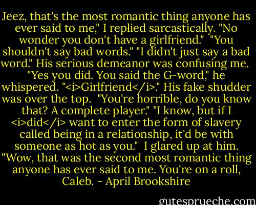 Jeez, that's the most romantic thing anyone has ever said to me," I replied sarcastically. "No wonder you don't have a girlfriend."<br /><br />"You shouldn't say bad words."<br />"I didn't just say a bad word." His serious demeanor was confusing me.<br /><br />"Yes you did. You said the G-word," he whispered. "<i>Girlfriend</i>." His fake shudder was over the top.<br /><br />"You're horrible, do you know that? A complete player."<br />"I know, but if I <i>did</i> want to enter the form of slavery called being in a relationship, it'd be with someone as hot as you."<br /><br />I glared up at him. "Wow, that was the second most romantic thing anyone has ever said to me. You're on a roll, Caleb. - April Brookshire