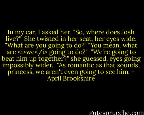 In my car, I asked her, "So, where does Josh live?"<br /><br />She twisted in her seat, her eyes wide. "What are you going to do?"<br />"You mean, what are <i>we</i> going to do?"<br /><br />"We're going to beat him up together?" she guessed, eyes going impossibly wider.<br /><br />"As romantic as that sounds, princess, we aren't even going to see him. - April Brookshire