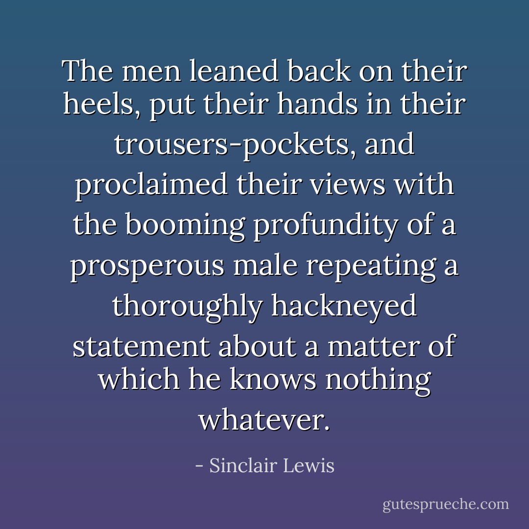 The men leaned back on their heels, put their hands in their trousers-pockets, and proclaimed their views with the booming profundity of a prosperous male repeating a thoroughly hackneyed statement about a matter of which he knows nothing whatever. - Sinclair Lewis