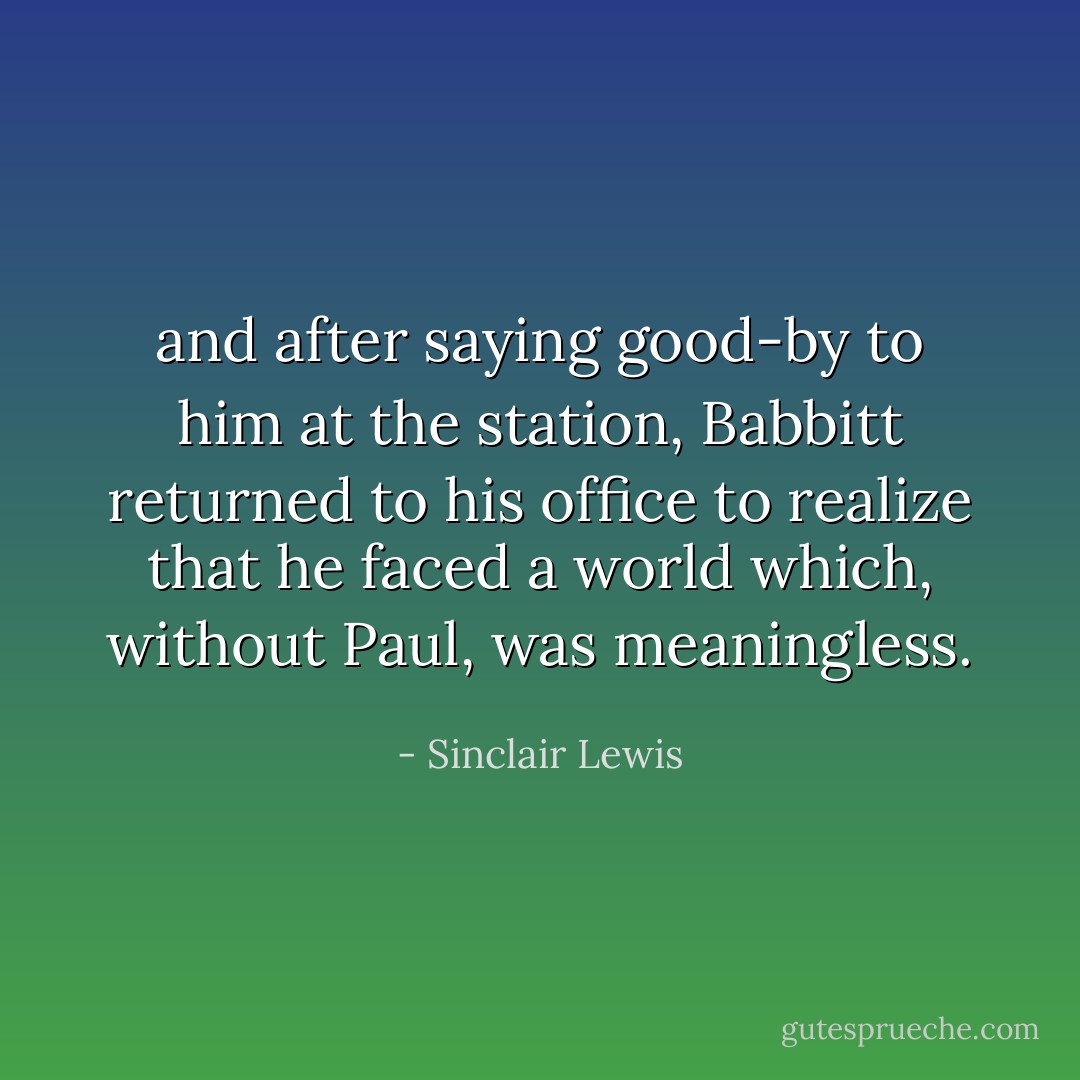 and after saying good-by to him at the station, Babbitt returned to his office to realize that he faced a world which, without Paul, was meaningless. - Sinclair Lewis