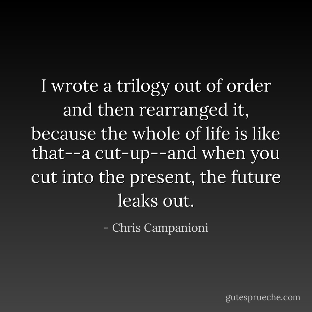 I wrote a trilogy out of order and then rearranged it, because the whole of life is like that--a cut-up--and when you cut into the present, the future leaks out. - Chris Campanioni