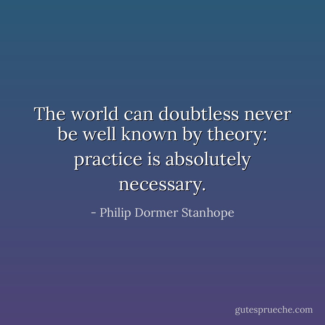 The world can doubtless never be well known by theory: practice is absolutely necessary. - Philip Dormer Stanhope