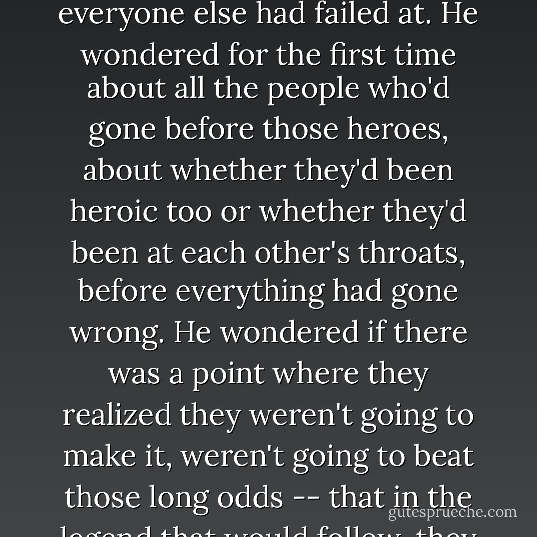 He had read lots of stories where heroes succeeded in spite of long odds, where they accomplished a task that everyone else had failed at. He wondered for the first time about all the people who'd gone before those heroes, about whether they'd been heroic too or whether they'd been at each other's throats, before everything had gone wrong. He wondered if there was a point where they realized they weren't going to make it, weren't going to beat those long odds -- that in the legend that would follow, they were going to be the nameless people that failed. - Holly Black