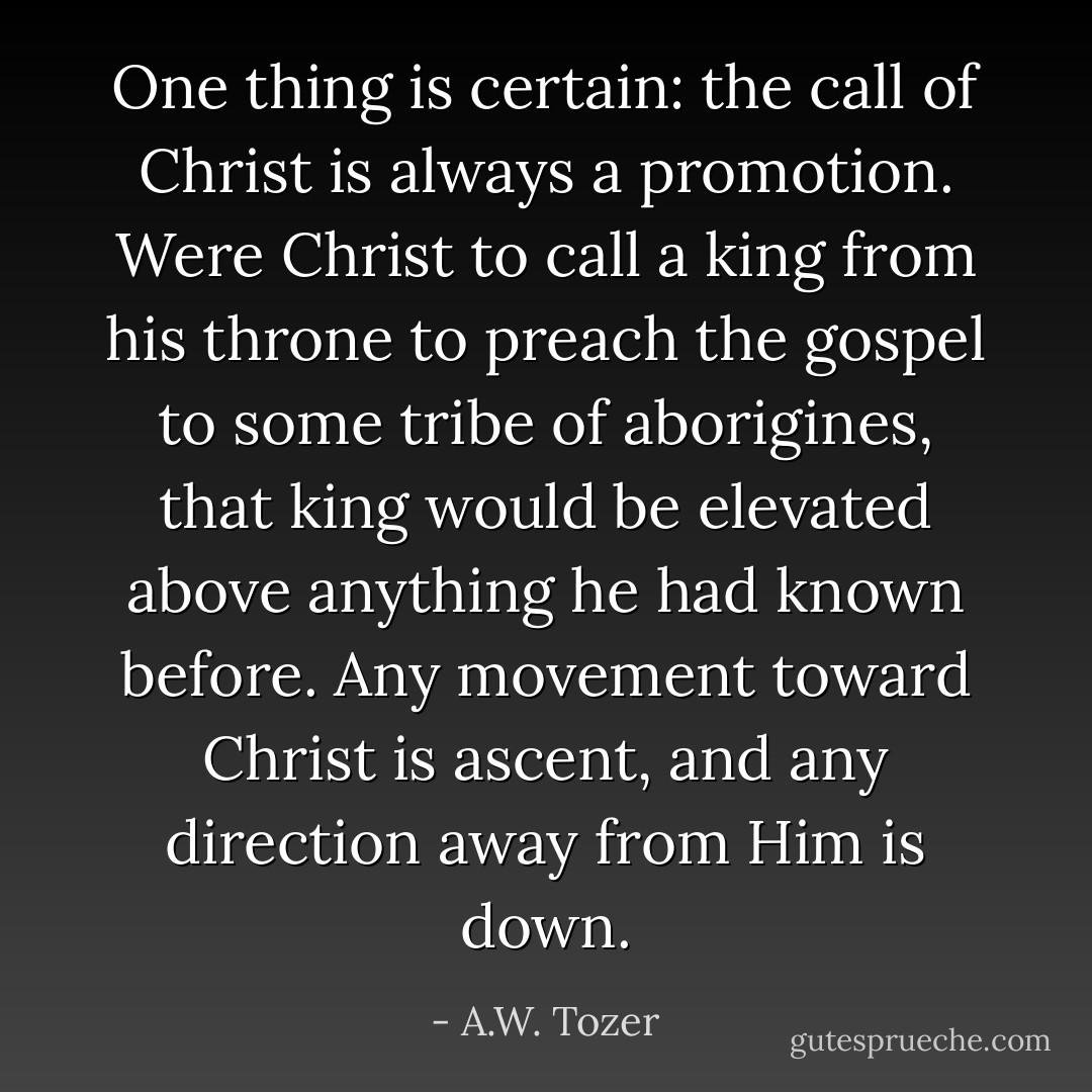 One thing is certain: the call of Christ is always a promotion. Were Christ to call a king from his throne to preach the gospel to some tribe of aborigines, that king would be elevated above anything he had known before. Any movement toward Christ is ascent, and any direction away from Him is down. - A.W. Tozer