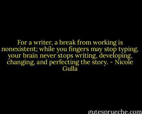For a writer, a break from working is nonexistent; while you fingers may stop typing, your brain never stops writing, developing, changing, and perfecting the story. - Nicole Gulla