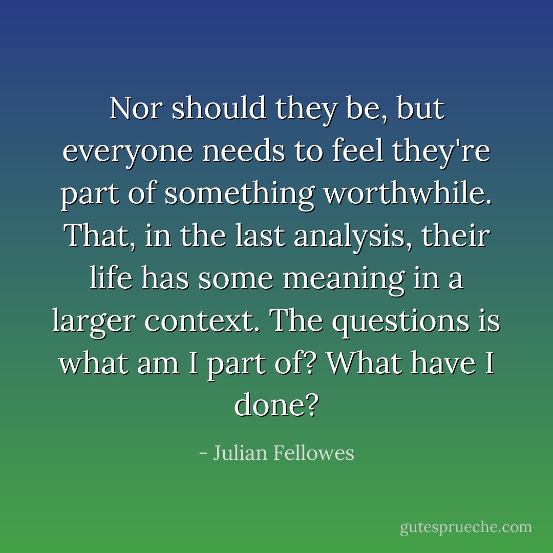 Nor should they be, but everyone needs to feel they're part of something worthwhile. That, in the last analysis, their life has some meaning in a larger context. The questions is what am I part of? What have I done? - Julian Fellowes