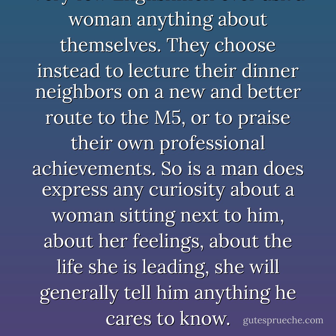 Very few Englishmen ever ask a woman anything about themselves. They choose instead to lecture their dinner neighbors on a new and better route to the M5, or to praise their own professional achievements. So is a man does express any curiosity about a woman sitting next to him, about her feelings, about the life she is leading, she will generally tell him anything he cares to know. - Julian Fellowes