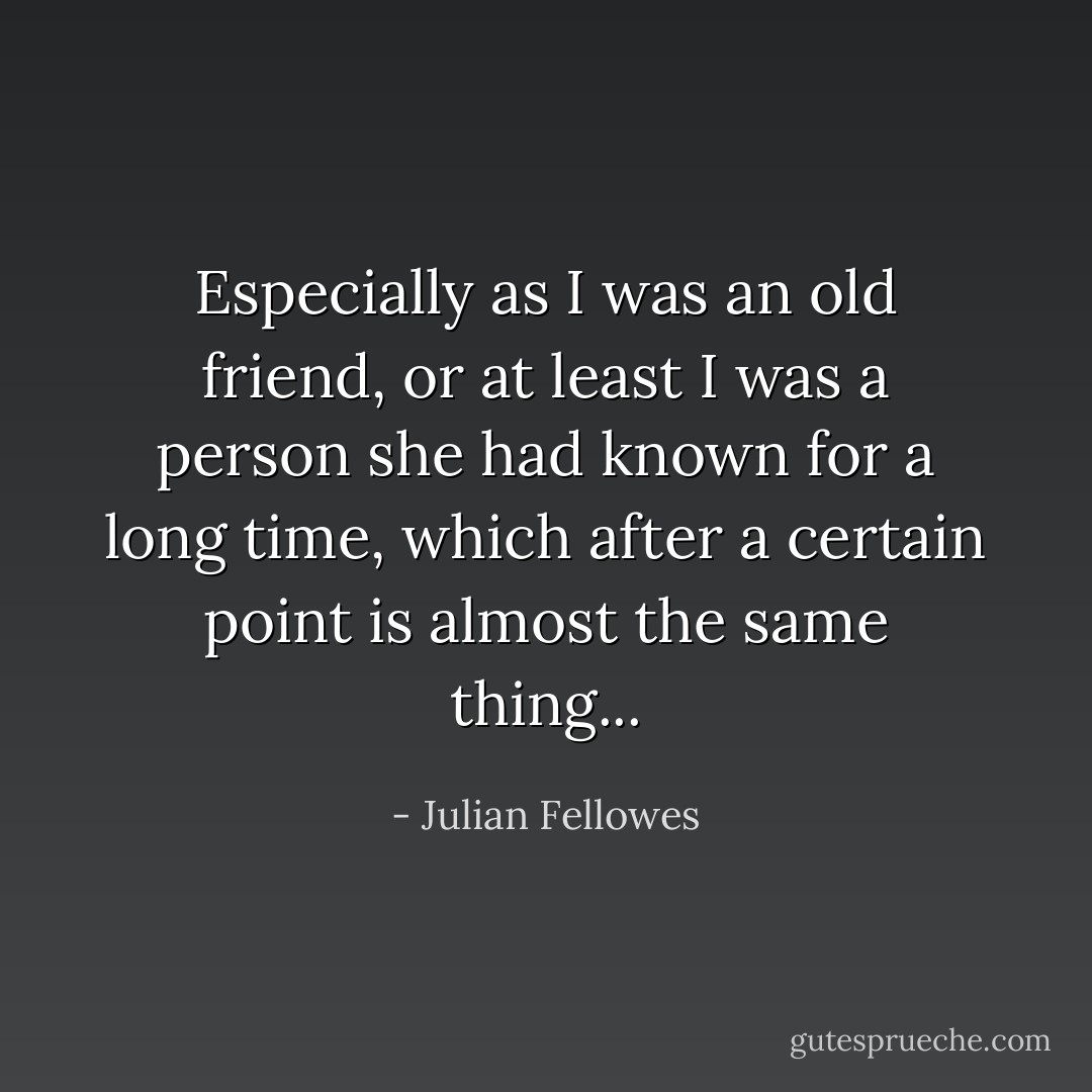 Especially as I was an old friend, or at least I was a person she had known for a long time, which after a certain point is almost the same thing... - Julian Fellowes
