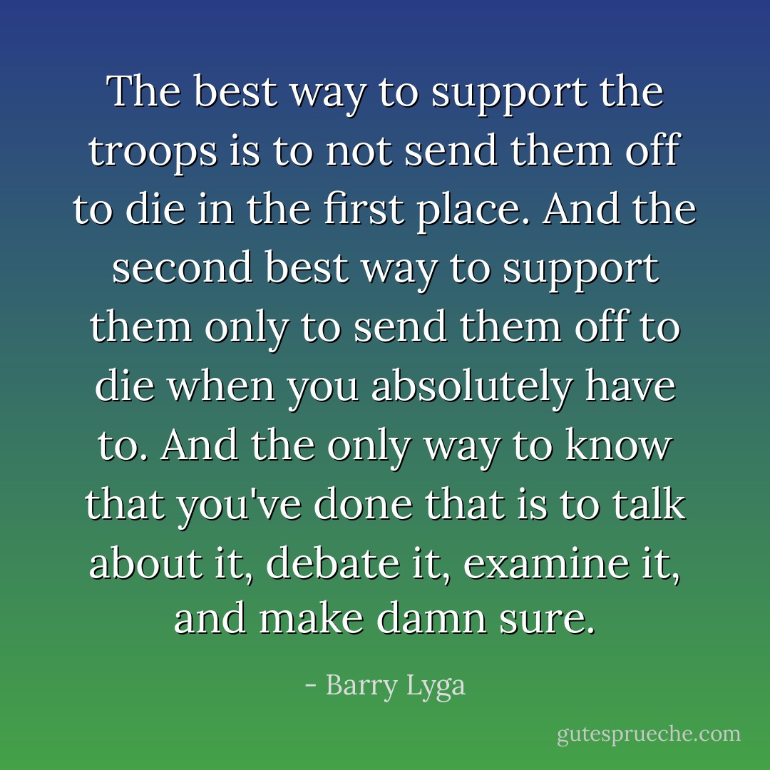 The best way to support the troops is to not send them off to die in the first place. And the <i>second</i> best way to support them only to send them off to die when you absolutely have to. And the only way to know that you've done that is to talk about it, debate it, examine it, and make damn sure. - Barry Lyga
