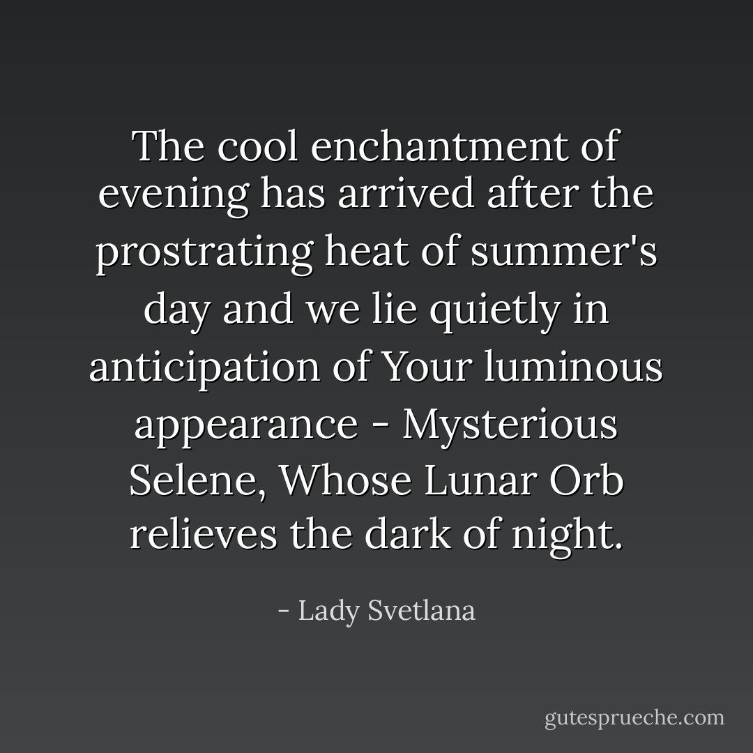 The cool enchantment of evening has arrived after the prostrating heat of summer's day and we lie quietly in anticipation of Your luminous appearance - Mysterious Selene, Whose Lunar Orb relieves the dark of night. - Lady Svetlana