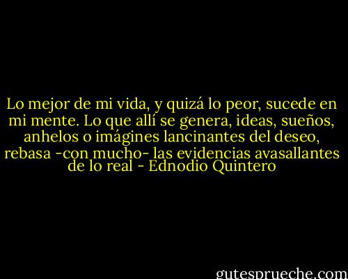 Lo mejor de mi vida, y quizá lo peor, sucede en mi mente. Lo que allí se genera, ideas, sueños, anhelos o imágines lancinantes del deseo, rebasa -con mucho- las evidencias avasallantes de lo real - Ednodio Quintero