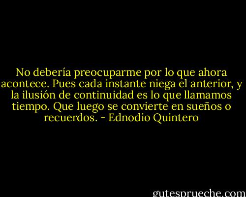 No debería preocuparme por lo que ahora acontece. Pues cada instante niega el anterior, y la ilusión de continuidad es lo que llamamos tiempo. Que luego se convierte en sueños o recuerdos. - Ednodio Quintero