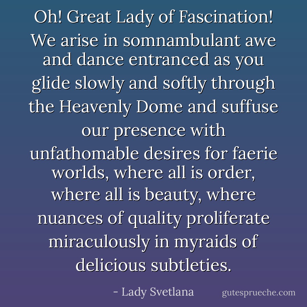 Oh! Great Lady of Fascination! We arise in somnambulant awe and dance entranced as you glide slowly and softly through the Heavenly Dome and suffuse our presence with unfathomable desires for faerie worlds, where all is order, where all is beauty, where nuances of quality proliferate miraculously in myraids of delicious subtleties. - Lady Svetlana