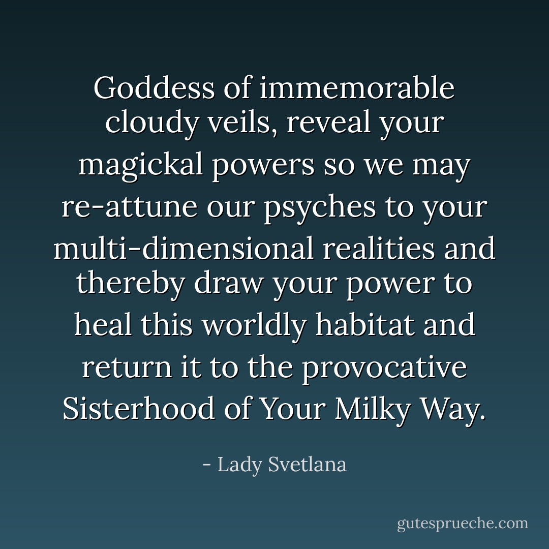 Goddess of immemorable cloudy veils, reveal your magickal powers so we may re-attune our psyches to your multi-dimensional realities and thereby draw your power to heal this worldly habitat and return it to the provocative Sisterhood of Your Milky Way. - Lady Svetlana