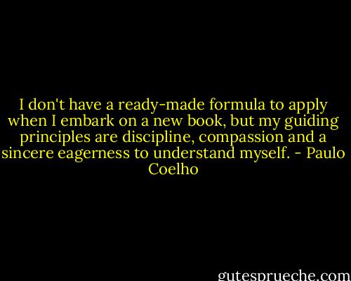 I don't have a ready-made formula to apply when I embark on a new book, but my guiding principles are discipline, compassion and a sincere eagerness to understand myself. - Paulo Coelho