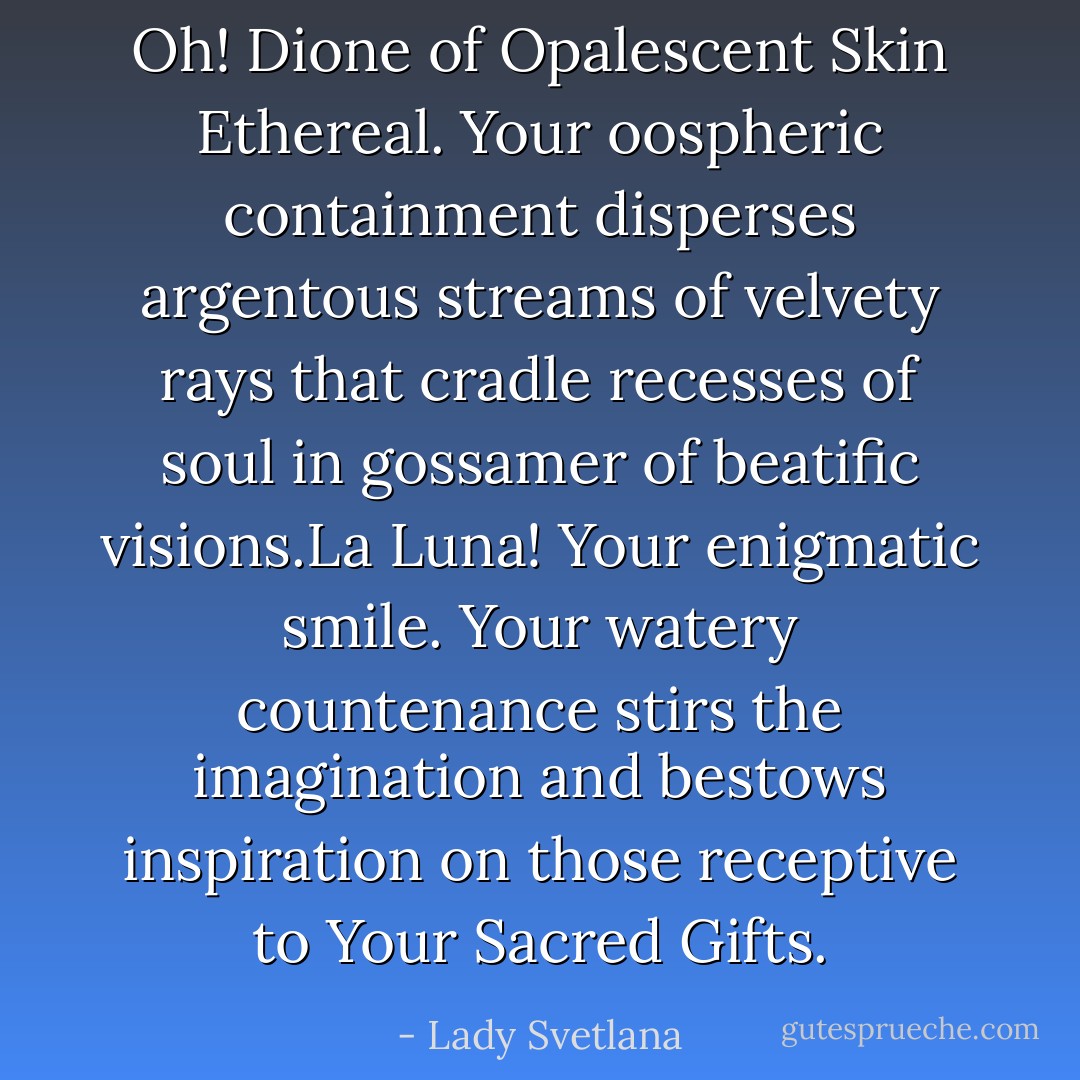 Oh! Dione of Opalescent Skin Ethereal. Your oospheric containment disperses argentous streams of velvety rays that cradle recesses of soul in gossamer of beatific visions.La Luna! Your enigmatic smile. Your watery countenance stirs the imagination and bestows inspiration on those receptive to Your Sacred Gifts. - Lady Svetlana