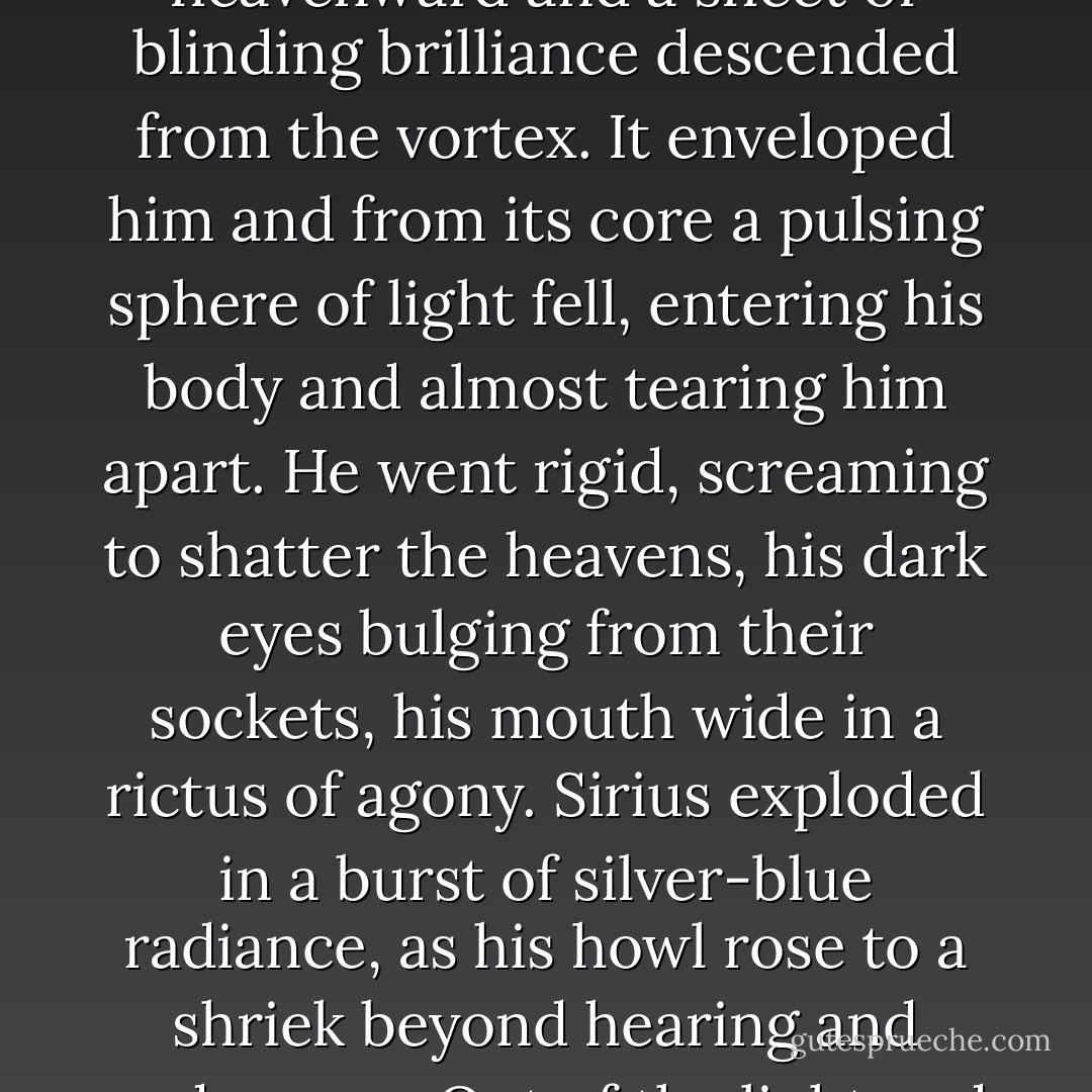 The boy knelt, shoulders bowed, on the sand in the grey of morning, moaning softly, fearfully. Glowing tendrils of energy streamed across the agitated sky, converging high above him in a vortex of brightness. He flung his hands heavenward and a sheet of blinding brilliance descended from the vortex. It enveloped him and from its core a pulsing sphere of light fell, entering his body and almost tearing him apart. He went rigid, screaming to shatter the heavens, his dark eyes bulging from their sockets, his mouth wide in a rictus of agony. Sirius exploded in a burst of silver-blue radiance, as his howl rose to a shriek beyond hearing and endurance. Out of the light and the sound and the anguish, two names imprinted themselves on his mind. One of them, he knew, was his own. <br /><br />The other floated for an instant above his consciousness like a fugitive white dove in the morning. - J. Valor