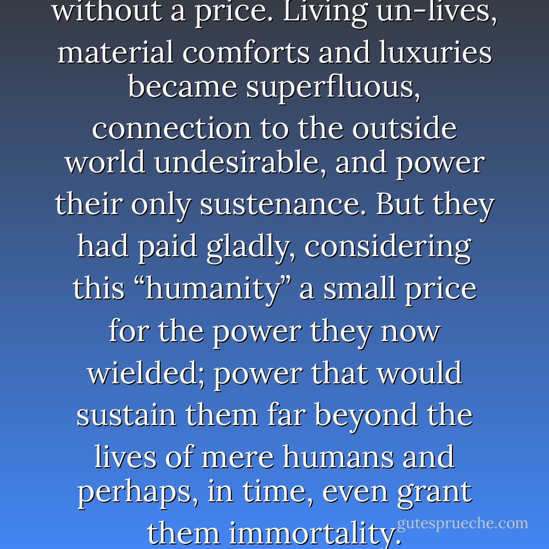 This trespass had not come without a price. Living un-lives, material comforts and luxuries became superfluous, connection to the outside world undesirable, and power their only sustenance. But they had paid gladly, considering this “humanity” a small price for the power they now wielded; power that would sustain them far beyond the lives of mere humans and perhaps, in time, even grant them immortality. - J. Valor