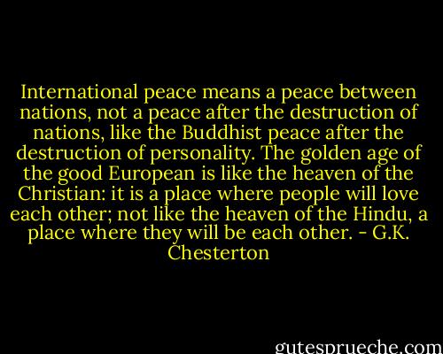 International peace means a peace between nations, not a peace after the destruction of nations, like the Buddhist peace after the destruction of personality. The golden age of the good European is like the heaven of the Christian: it is a place where people will love each other; not like the heaven of the Hindu, a place where they will be each other. - G.K. Chesterton