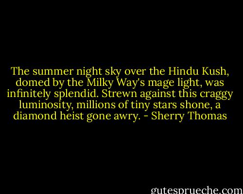 The summer night sky over the Hindu Kush, domed by the Milky Way's mage light, was infinitely splendid. Strewn against this craggy luminosity, millions of tiny stars shone, a diamond heist gone awry. - Sherry Thomas