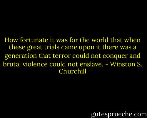 How fortunate it was for the world that when these great trials came upon it there was a generation that terror could not conquer and brutal violence could not enslave. - Winston S. Churchill