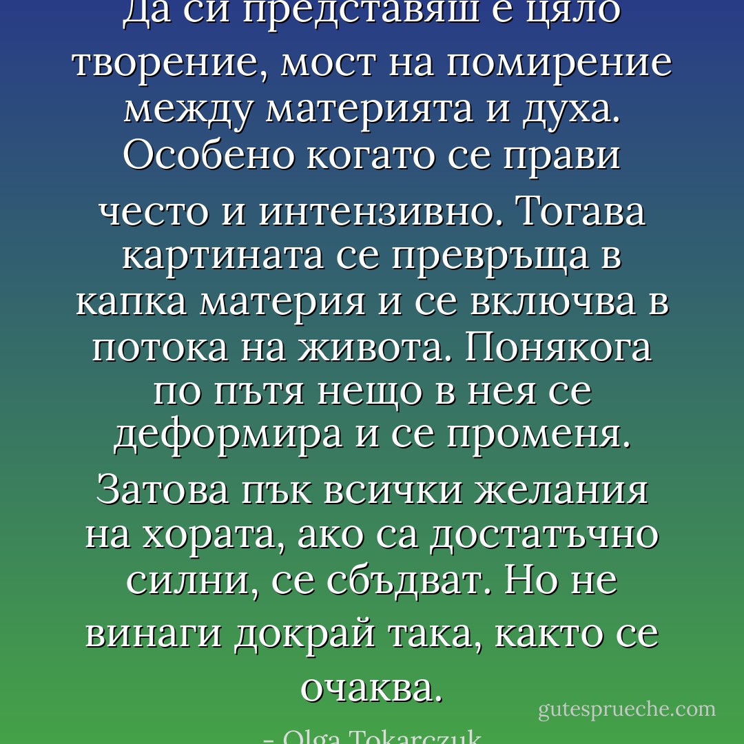 Да си представяш е цяло творение, мост на помирение между материята и духа. Особено когато се прави често и интензивно. Тогава картината се превръща в капка материя и се включва в потока на живота. Понякога по пътя нещо в нея се деформира и се променя. Затова пък всички желания на хората, ако са достатъчно силни, се сбъдват. Но не винаги докрай така, както се очаква. - Olga Tokarczuk