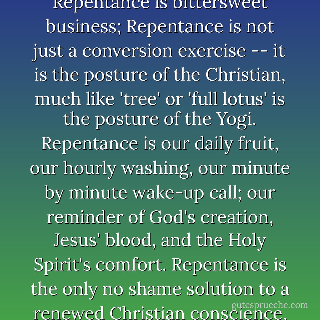 There is only one thing to do when you meet the Living God; you must fall on your face and repent of your sins. Repentance is bittersweet business; Repentance is not just a conversion exercise -- it is the posture of the Christian, much like 'tree' or 'full lotus' is the posture of the Yogi. Repentance is our daily fruit, our hourly washing, our minute by minute wake-up call; our reminder of God's creation, Jesus' blood, and the Holy Spirit's comfort. Repentance is the only no shame solution to a renewed Christian conscience, because it only proves the obvious: God was right all along. - Rosaria Champagne Butterfield