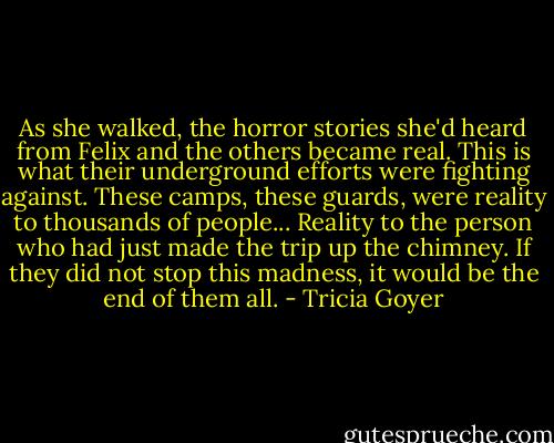 As she walked, the horror stories she'd heard from Felix and the others became real. This is what their underground efforts were fighting against. These camps, these guards, were reality to thousands of people... Reality to the person who had just made the trip up the chimney. If they did not stop this madness, it would be the end of them all. - Tricia Goyer