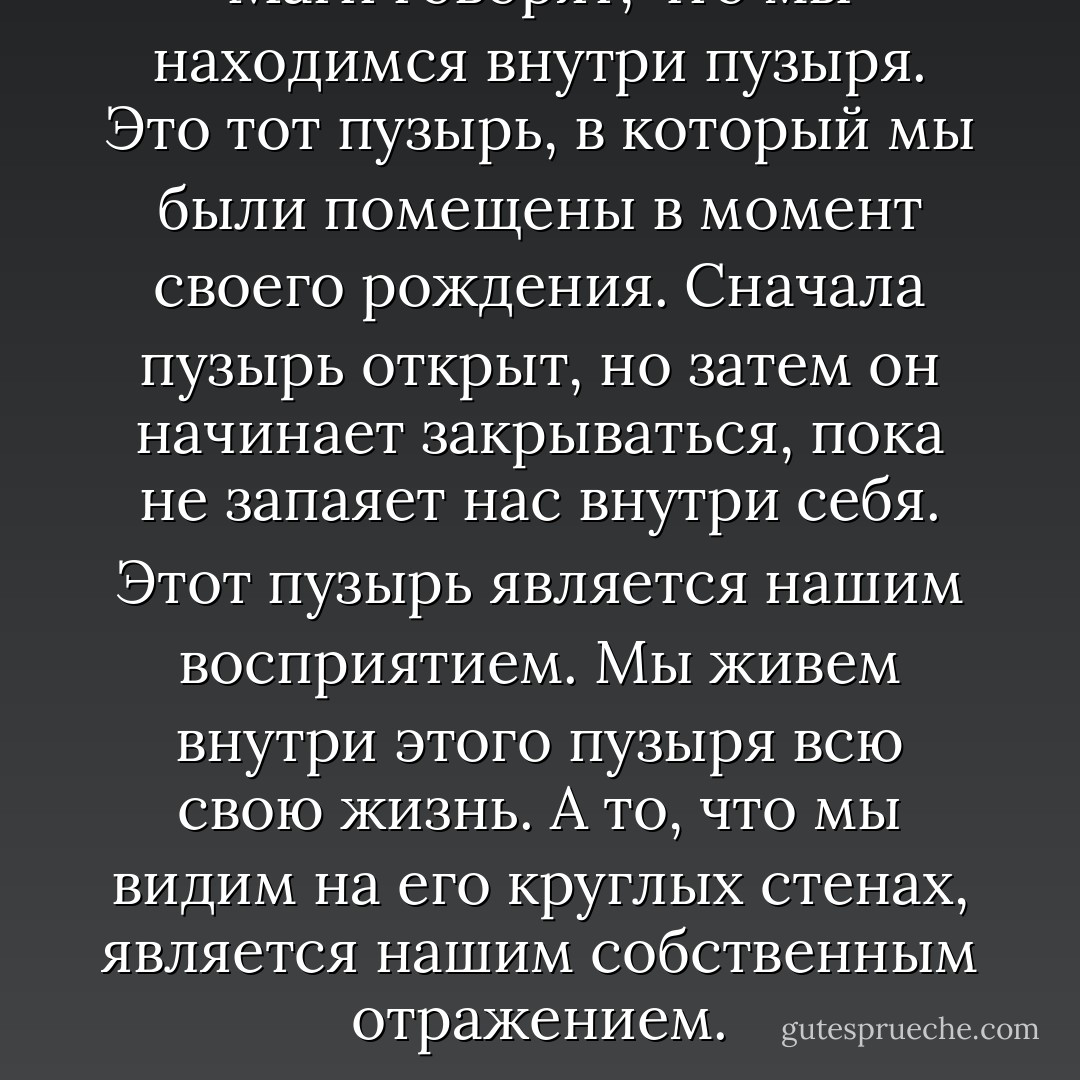 Маги говорят, что мы находимся внутри пузыря. Это тот пузырь, в который мы были помещены в момент своего рождения. Сначала пузырь открыт, но затем он начинает закрываться, пока не запаяет нас внутри себя. Этот пузырь является нашим восприятием. Мы живем внутри этого пузыря всю свою жизнь. А то, что мы видим на его круглых стенах, является нашим собственным отражением. - Carlos Castaneda