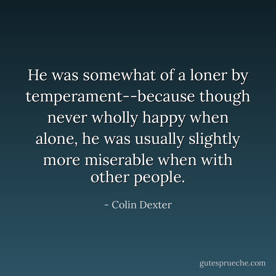 He was somewhat of a loner by temperament--because though never wholly happy when alone, he was usually slightly more miserable when with other people. - Colin Dexter
