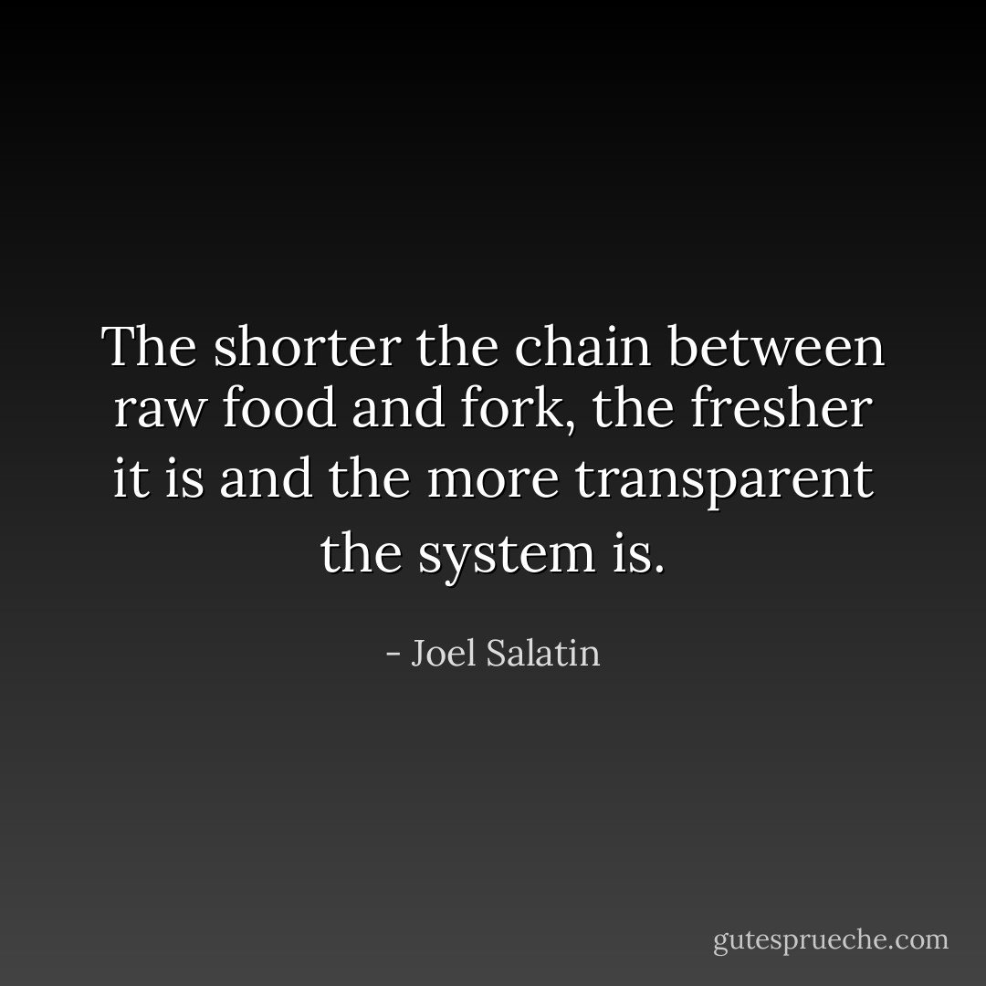 The shorter the chain between raw food and fork, the fresher it is and the more transparent the system is. - Joel Salatin