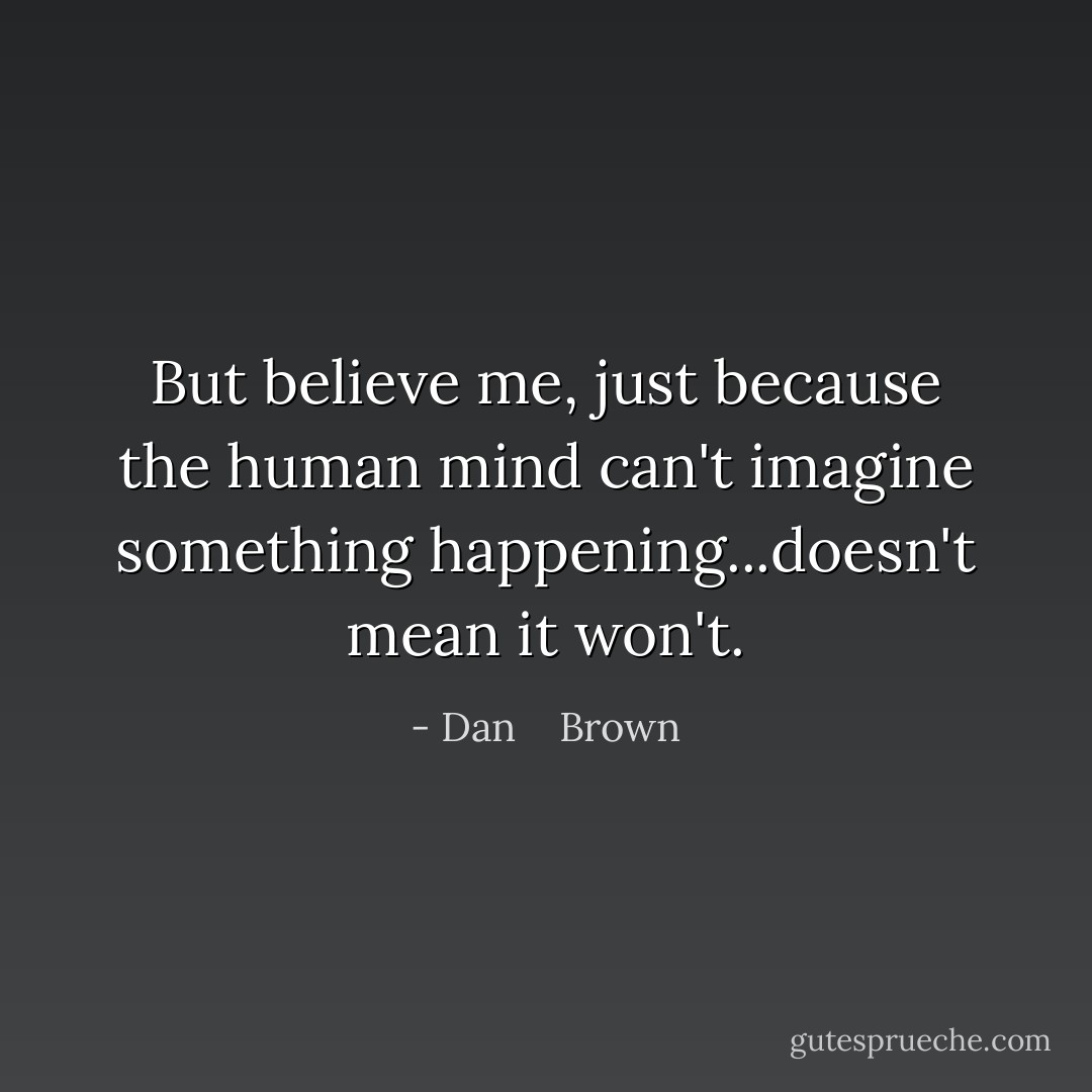 But believe me, just because the human mind can't imagine something happening...doesn't mean it won't. - Dan    Brown