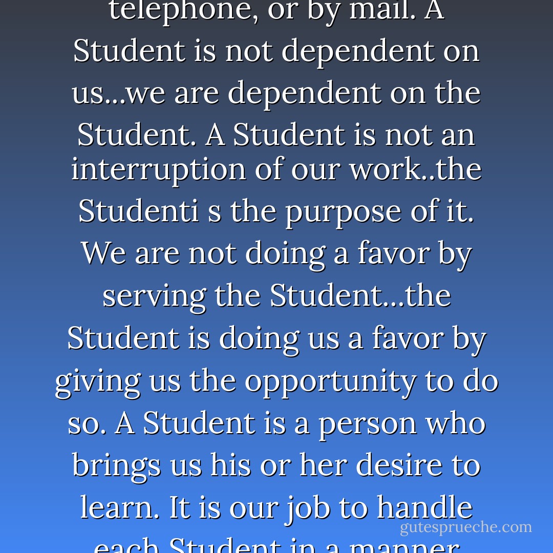 A Student is the most important person ever in this school...in person, on the telephone, or by mail.<br />A Student is not dependent on us...we are dependent on the Student.<br />A Student is not an interruption of our work..the Studenti s the purpose of it. We are not doing a favor by serving the Student...the Student is doing us a favor by giving us the opportunity to do so.<br />A Student is a person who brings us his or her desire to learn. It is our job to handle each Student in a manner which is beneficial to the Student and ourselves. - William W. Purkey