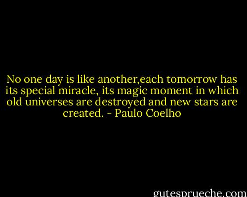 No one day is like another,each tomorrow has its special miracle, its magic moment in which old universes are destroyed and new stars are created. - Paulo Coelho