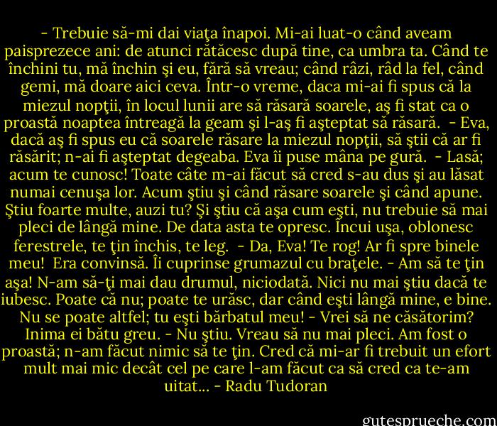 - Trebuie să-mi dai viaţa înapoi. Mi-ai luat-o când aveam paisprezece ani: de atunci rătăcesc după tine, ca umbra ta. Când te închini tu, mă închin şi eu, fără să vreau; când râzi, râd la fel, când gemi, mă doare aici ceva. Într-o vreme, daca mi-ai fi spus că la miezul nopţii, în locul lunii are să răsară soarele, aş fi stat ca o proastă noaptea întreagă la geam şi l-aş fi aşteptat să răsară. <br />- Eva, dacă aş fi spus eu că soarele răsare la miezul nopţii, să ştii că ar fi răsărit; n-ai fi aşteptat degeaba.<br />Eva îi puse mâna pe gură.<br /> - Lasă; acum te cunosc! Toate câte m-ai făcut să cred s-au dus şi au lăsat numai cenuşa lor. Acum ştiu şi când răsare soarele şi când apune. Ştiu foarte multe, auzi tu? Şi ştiu că aşa cum eşti, nu trebuie să mai pleci de lângă mine. De data asta te opresc. Încui uşa, oblonesc ferestrele, te ţin închis, te leg.<br /> - Da, Eva! Te rog! Ar fi spre binele meu! <br />Era convinsă. Îi cuprinse grumazul cu braţele.<br />- Am să te ţin aşa! N-am să-ţi mai dau drumul, niciodată. Nici nu mai ştiu dacă te iubesc. Poate că nu; poate te urăsc, dar când eşti lângă mine, e bine. Nu se poate altfel; tu eşti bărbatul meu!<br />- Vrei să ne căsătorim?<br />Inima ei bătu greu.<br />- Nu ştiu. Vreau să nu mai pleci. Am fost o proastă; n-am făcut nimic să te ţin. Cred că mi-ar fi trebuit un efort mult mai mic decât cel pe care l-am făcut ca să cred ca te-am uitat... - Radu Tudoran