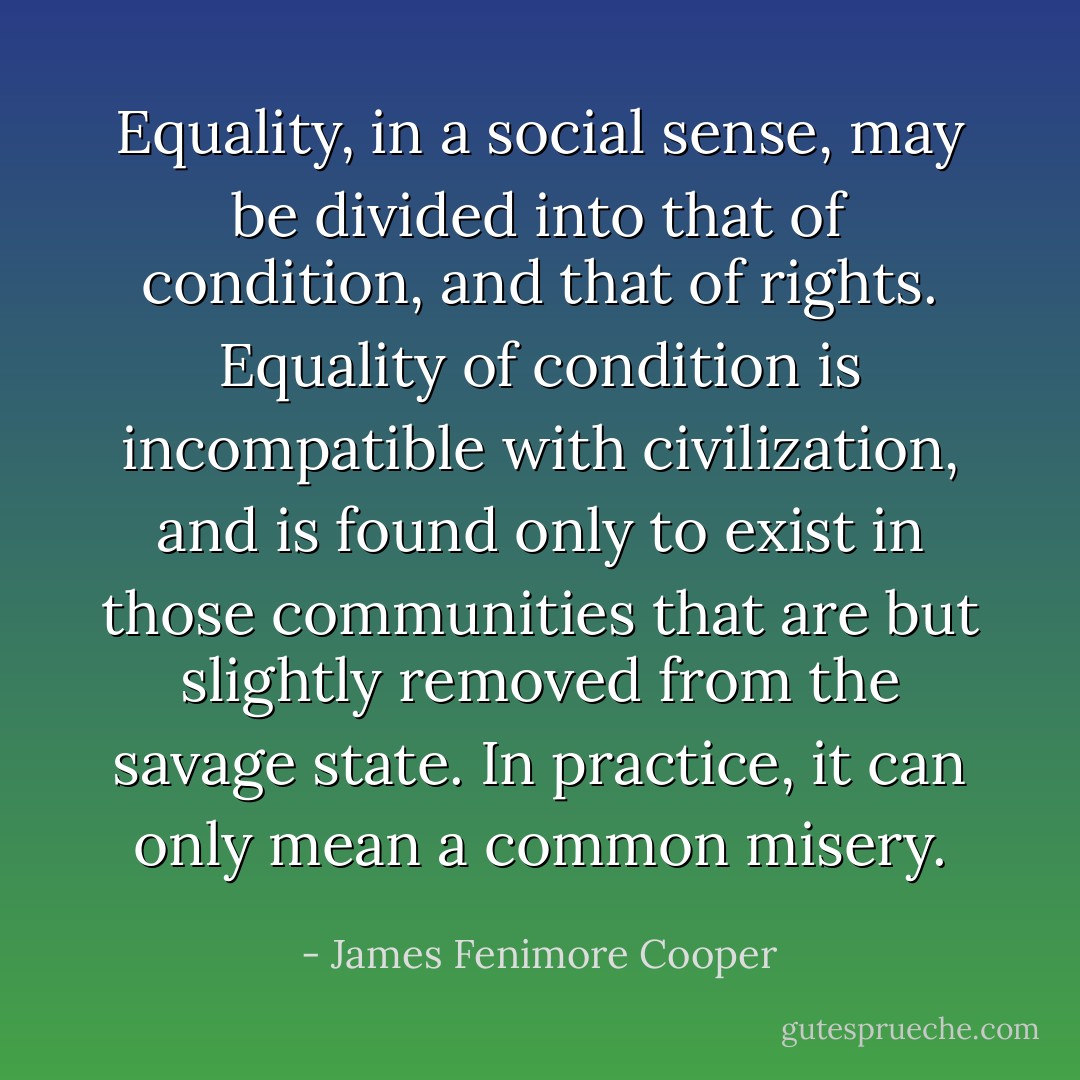 Equality, in a social sense, may be divided into that of condition, and that of rights. Equality of condition is incompatible with civilization, and is found only to exist in those communities that are but slightly removed from the savage state. In practice, it can only mean a common misery. - James Fenimore Cooper